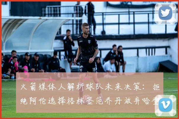 火箭媒体人解析球队未来决策：拒绝阿伦选择格林签范乔丹放弃哈登