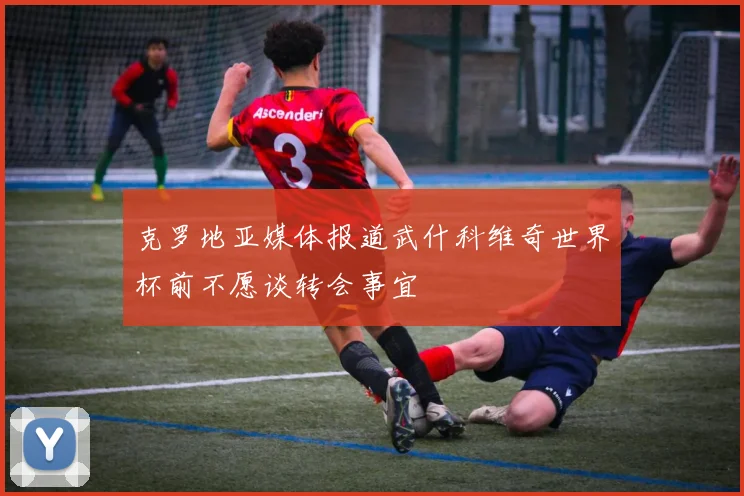 克罗地亚媒体报道武什科维奇世界杯前不愿谈转会事宜