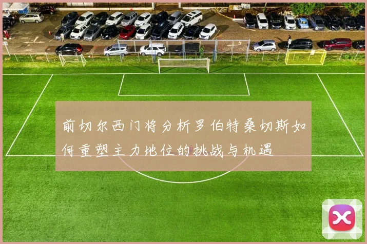 前切尔西门将分析罗伯特桑切斯如何重塑主力地位的挑战与机遇