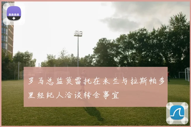 罗马总监莫雷托在米兰与拉斯帕多里经纪人洽谈转会事宜