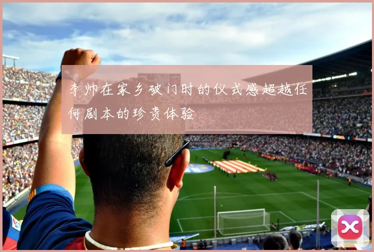 李帅在家乡破门时的仪式感超越任何剧本的珍贵体验