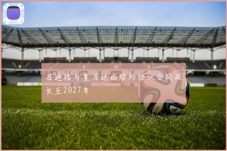 吕迪格与皇马达成续约协议合同延长至2027年
