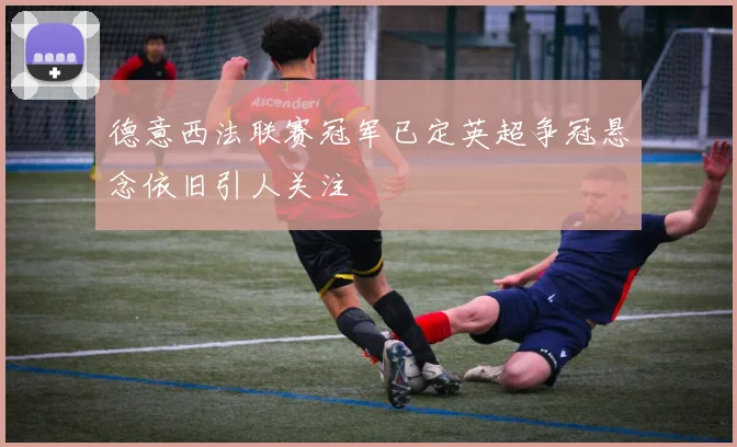 德意西法联赛冠军已定英超争冠悬念依旧引人关注